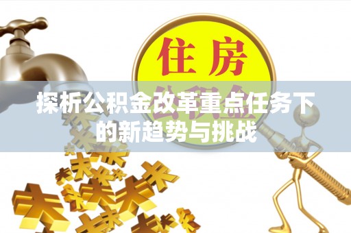 武胜探析公积金改革重点任务下的新趋势与挑战