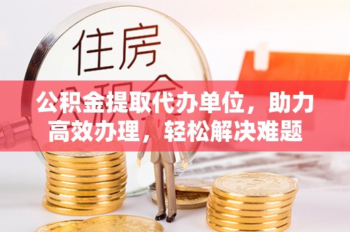 武胜公积金提取代办单位，助力高效办理，轻松解决难题