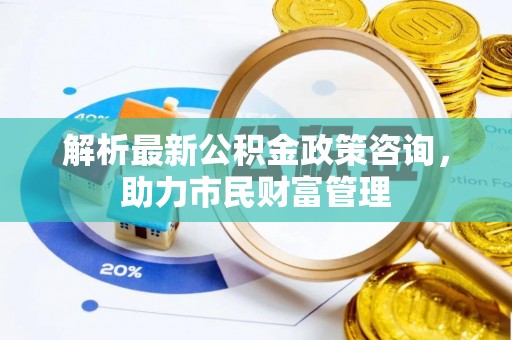 武胜解析最新公积金政策咨询，助力市民财富管理