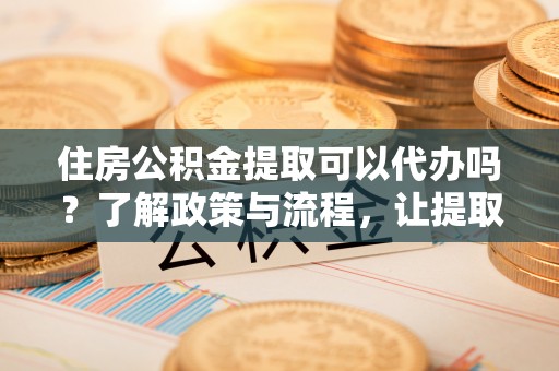 武胜住房公积金提取可以代办吗？了解政策与流程，让提取更便捷
