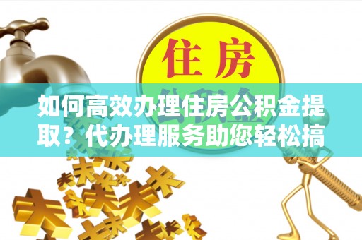 武胜如何高效办理住房公积金提取？代办理服务助您轻松搞定